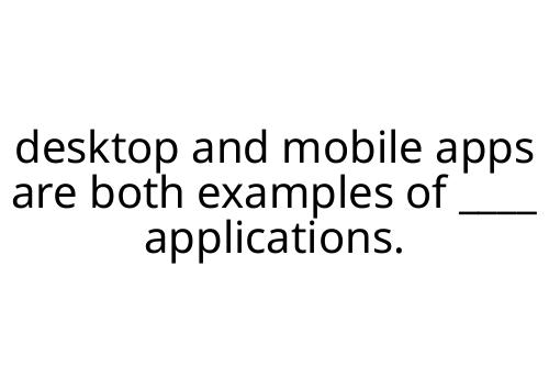 desktop and mobile apps are both examples of ____ applications.